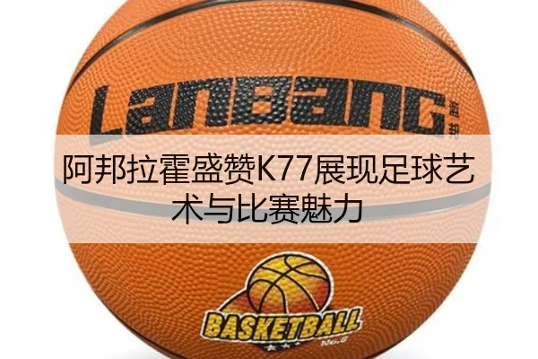 阿邦拉霍盛赞K77展现足球艺术与比赛魅力